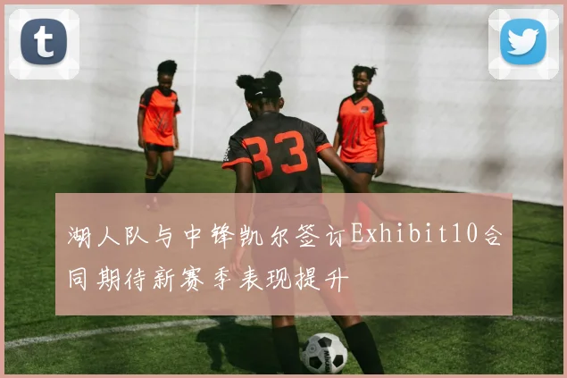 湖人队与中锋凯尔签订Exhibit10合同期待新赛季表现提升