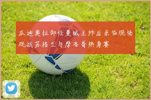 瓜迪奥拉卸任曼城主帅后亲临现场观战苏格兰与摩洛哥热身赛